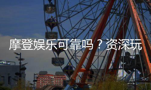 摩登娱乐可靠吗?资深玩家带你揭秘平台真实体验