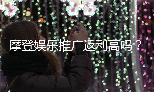 摩登娱乐推广返利高吗?资深玩家揭秘真实返利比例与提款技巧
