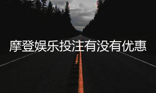 摩登娱乐投注有没有优惠?最新优惠活动及注册礼金详解