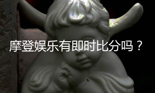 摩登娱乐有即时比分吗？全面解析比分功能与投注技巧