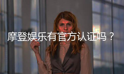 摩登娱乐有官方认证吗?权威平台认证信息全解析
