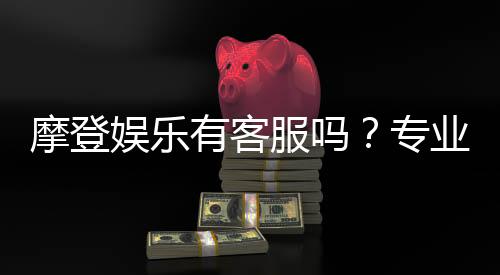摩登娱乐有客服吗?专业客服团队24小时在线解答