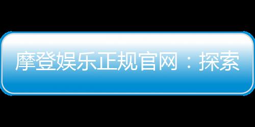 摩登娱乐正规官网:探索安全可靠的在线娱乐新体验
