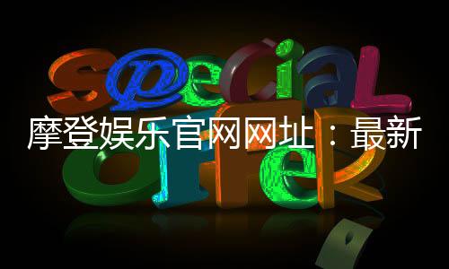 摩登娱乐官网网址:最新登录入口与优惠活动一览