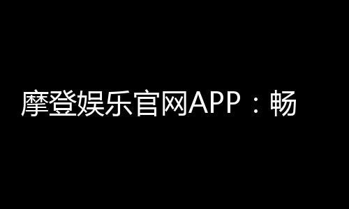 摩登娱乐官网APP:畅享顶级电子游艺与棋牌投注体验