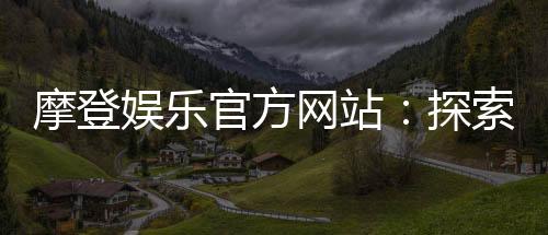 摩登娱乐官方网站：探索顶级电子游艺与真人娱乐体验