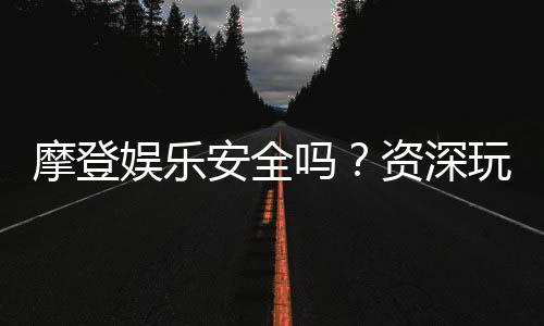 摩登娱乐安全吗?资深玩家揭秘平台真实体验与保障措施