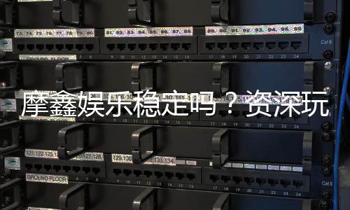 摩鑫娱乐稳定吗?资深玩家分享真实体验与平台评测