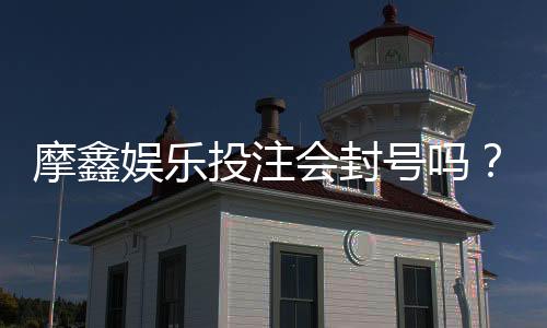 摩鑫娱乐投注会封号吗?揭秘平台风控规则与防封号技巧