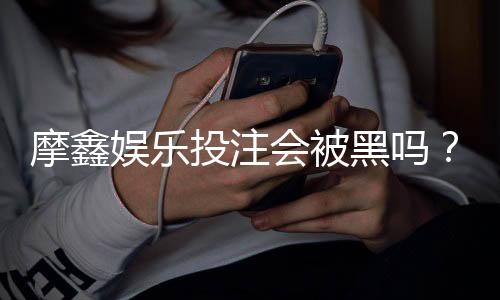摩鑫娱乐投注会被黑吗?资深玩家揭秘平台安全性真相