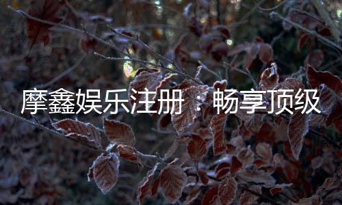 摩鑫娱乐注册:畅享顶级棋牌游戏与豪华礼遇