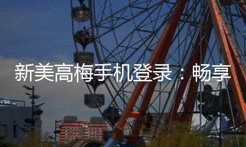 新美高梅手机登录:畅享豪华娱乐体验与高额返水优惠