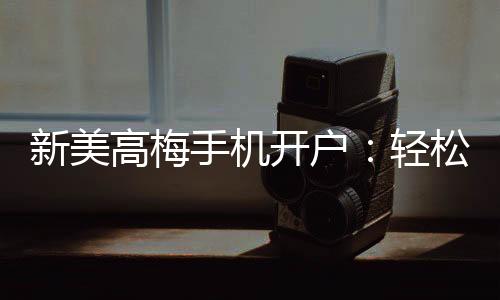新美高梅手机开户:轻松注册享豪华游戏盛宴