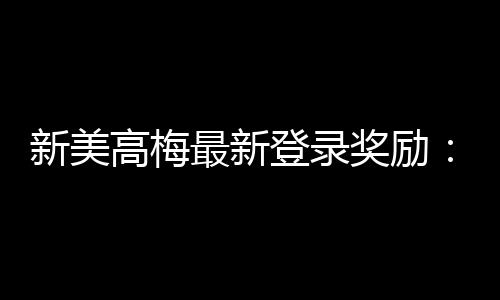 新美高梅最新登录奖励:畅享豪华礼遇与高额返水惊喜