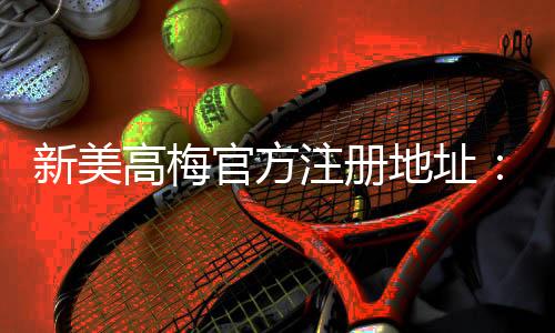 新美高梅官方注册地址:畅享豪华娱乐体验与独家优惠