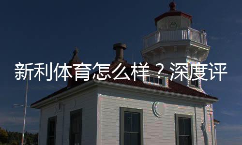 新利体育怎么样?深度评测:平台可靠性、优惠活动、充值提现与用户口碑解析
