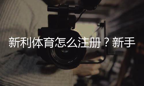 新利体育怎么注册?新手图文注册步骤与常见问题详解