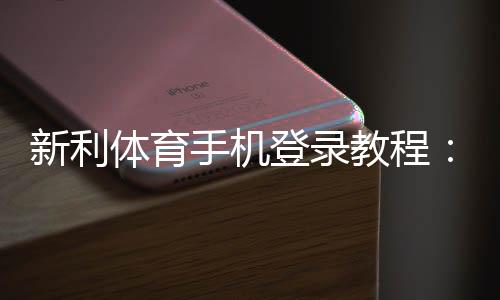 新利体育手机登录教程:官网下载安装、账号注册与快速登录全攻略