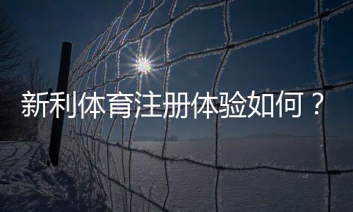 新利体育注册体验如何?最新注册流程、优惠领取与安全性全面评测
