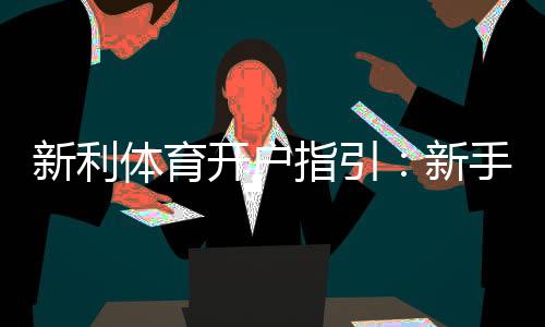 新利体育开户指引:新手注册流程、实名认证与常见问题一文搞定
