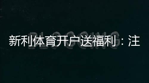 新利体育开户送福利:注册步骤、优惠类型与领取技巧详解