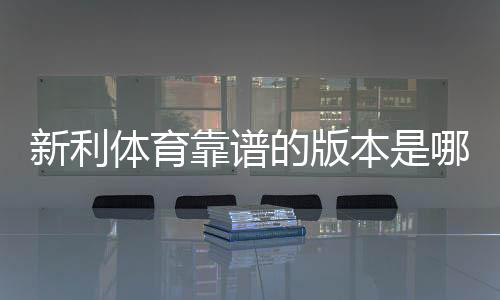 新利体育靠谱的版本是哪一个?正版识别与安全下载一分钟看懂