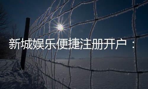 新城娱乐便捷注册开户:三步完成快速开户畅享顶级游戏体验