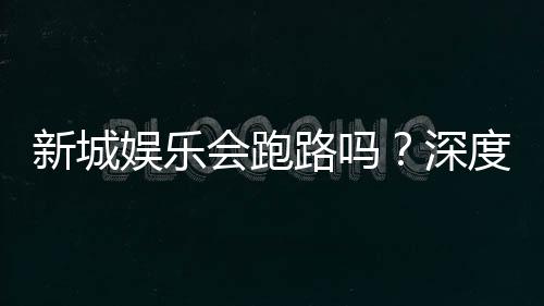 新城娱乐会跑路吗?深度解析平台安全性与资金保障措施