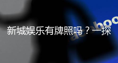 新城娱乐有牌照吗?一探其正规性与安全实力