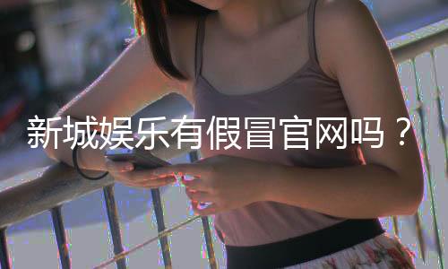新城娱乐有假冒官网吗?揭秘真假官网辨别技巧与防骗指南
