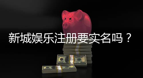 新城娱乐注册要实名吗?实名认证流程及注意事项详解