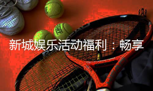 新城娱乐活动福利:畅享多重好礼与独家优惠