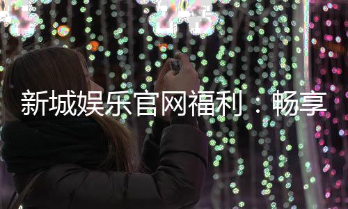 新城娱乐官网福利:畅享独家优惠与豪华礼包