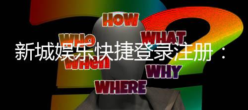 新城娱乐快捷登录注册:三步完成轻松畅玩棋牌电子游艺