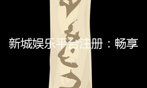 新城娱乐平台注册:畅享顶级棋牌游戏与豪华礼遇