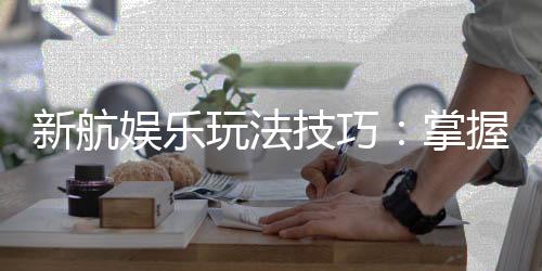 新航娱乐玩法技巧:掌握这几点让你轻松赢牌
