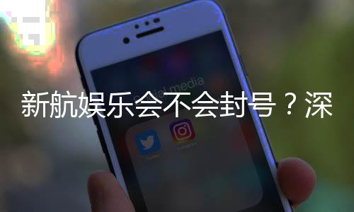 新航娱乐会不会封号?深度解析账号安全与防封技巧