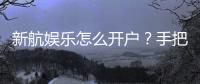 新航娱乐怎么开户?手把手教你快速完成注册流程
