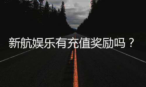 新航娱乐有充值奖励吗?揭秘最新充值优惠与高返利活动