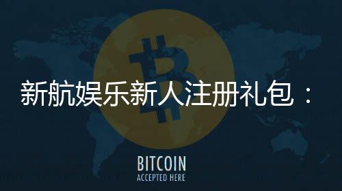 新航娱乐新人注册礼包:首存福利与高额彩金等你拿