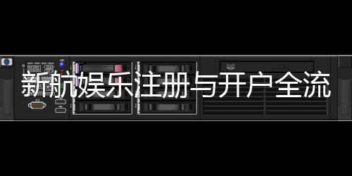 新航娱乐注册与开户全流程:轻松完成账号申请与首存攻略