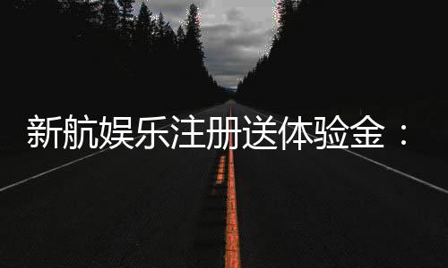新航娱乐注册送体验金:畅享新手礼遇与高额彩金