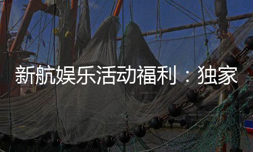 新航娱乐活动福利:独家优惠与惊喜礼包等你来拿