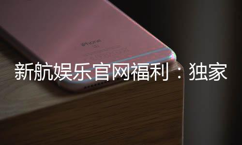 新航娱乐官网福利:独家优惠与高额返水等你来拿
