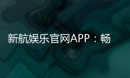 新航娱乐官网APP:畅享顶级棋牌电游的尊贵体验