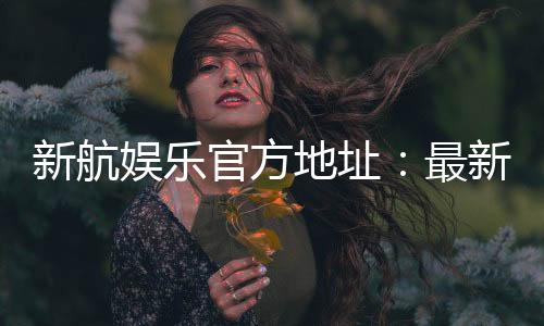 新航娱乐官方地址:最新官网入口及游戏体验分享