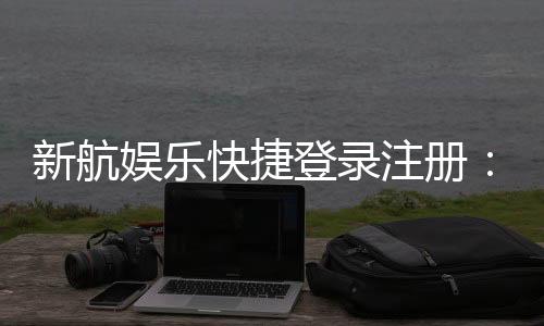 新航娱乐快捷登录注册:三步完成轻松畅玩棋牌电游