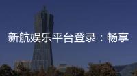 新航娱乐平台登录:畅享顶级游戏体验与安全登录指南