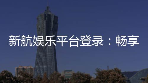 新航娱乐平台登录:畅享顶级游戏体验与安全登录指南