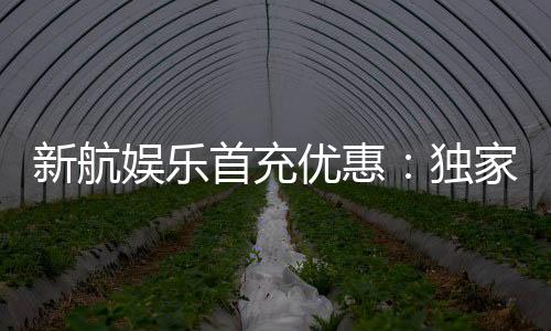新航娱乐首充优惠：独家首存福利助您畅玩棋牌电子游艺